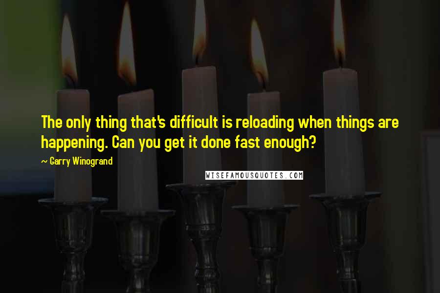 Garry Winogrand Quotes: The only thing that's difficult is reloading when things are happening. Can you get it done fast enough?