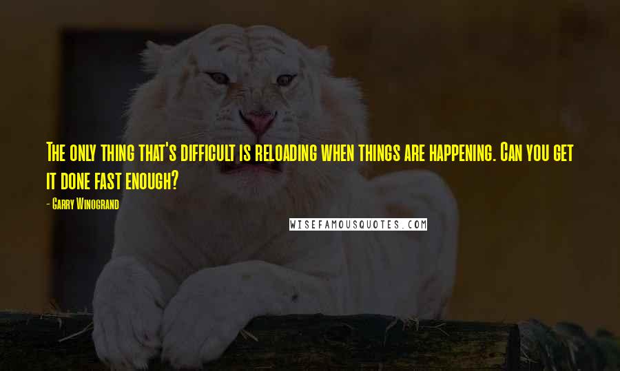 Garry Winogrand Quotes: The only thing that's difficult is reloading when things are happening. Can you get it done fast enough?