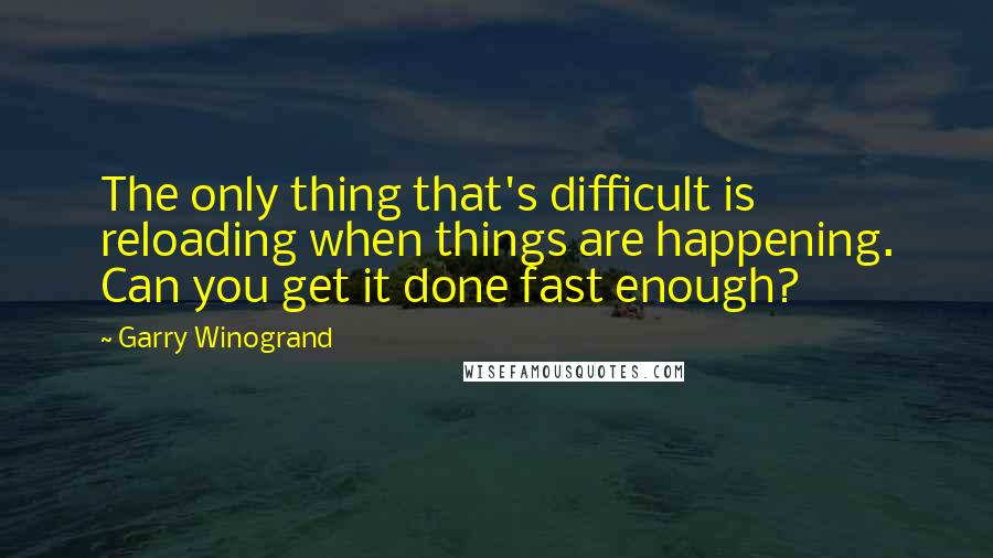 Garry Winogrand Quotes: The only thing that's difficult is reloading when things are happening. Can you get it done fast enough?