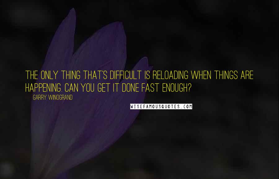 Garry Winogrand Quotes: The only thing that's difficult is reloading when things are happening. Can you get it done fast enough?