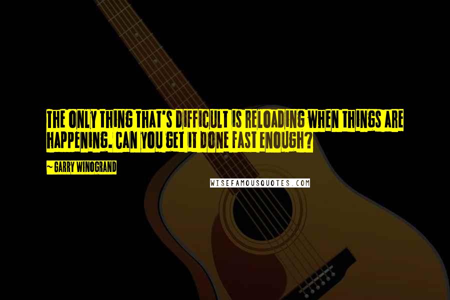 Garry Winogrand Quotes: The only thing that's difficult is reloading when things are happening. Can you get it done fast enough?