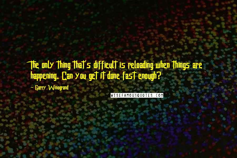 Garry Winogrand Quotes: The only thing that's difficult is reloading when things are happening. Can you get it done fast enough?