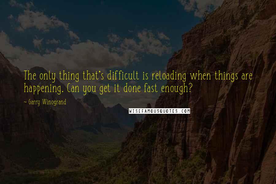 Garry Winogrand Quotes: The only thing that's difficult is reloading when things are happening. Can you get it done fast enough?