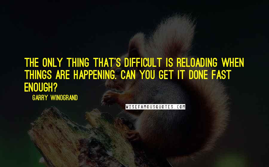 Garry Winogrand Quotes: The only thing that's difficult is reloading when things are happening. Can you get it done fast enough?