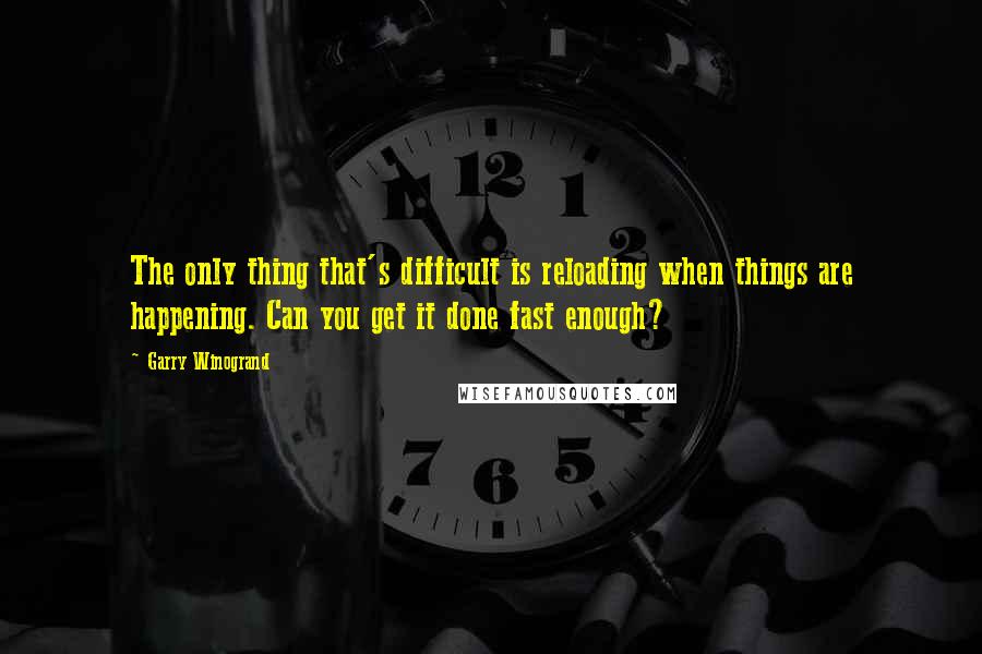 Garry Winogrand Quotes: The only thing that's difficult is reloading when things are happening. Can you get it done fast enough?