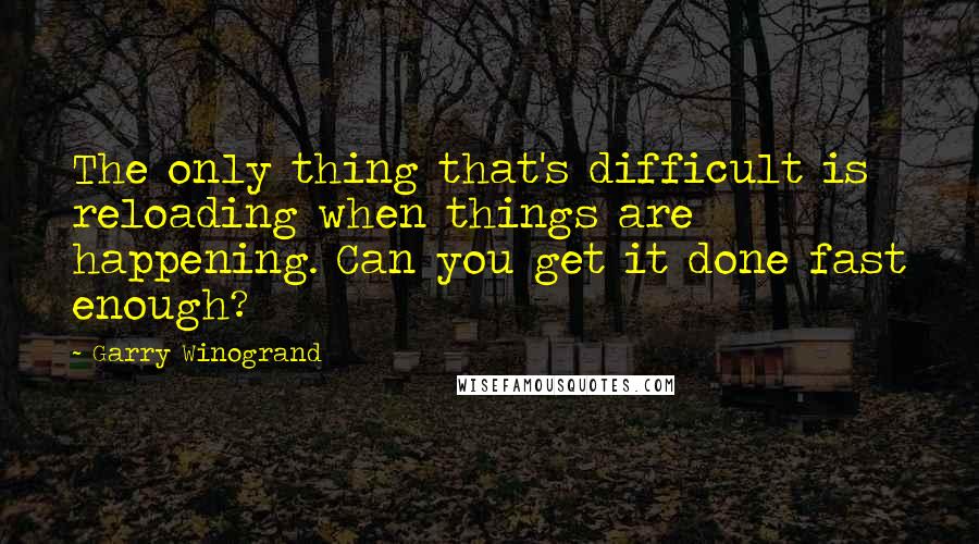 Garry Winogrand Quotes: The only thing that's difficult is reloading when things are happening. Can you get it done fast enough?