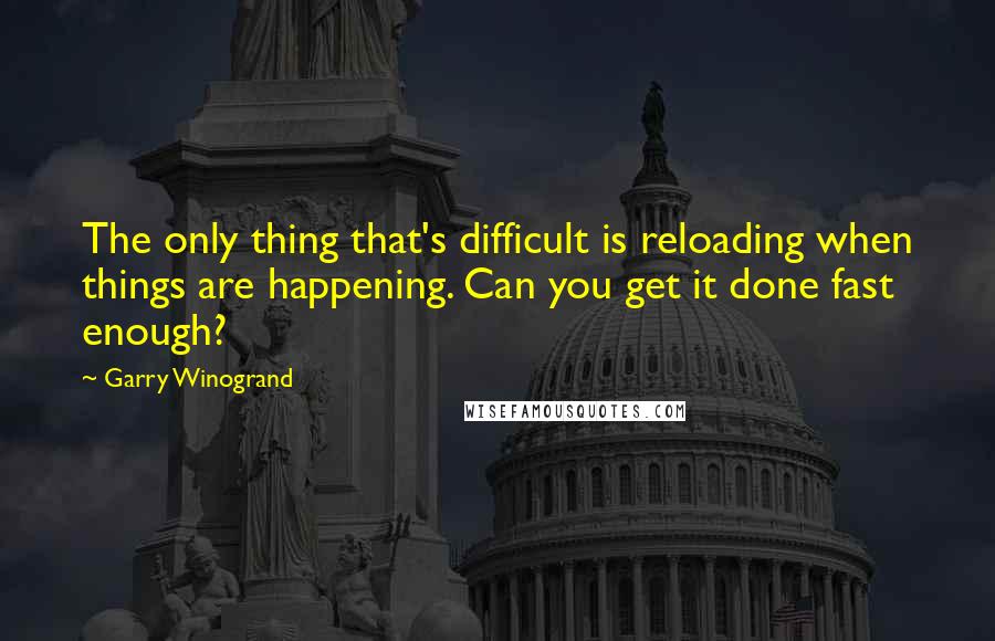 Garry Winogrand Quotes: The only thing that's difficult is reloading when things are happening. Can you get it done fast enough?