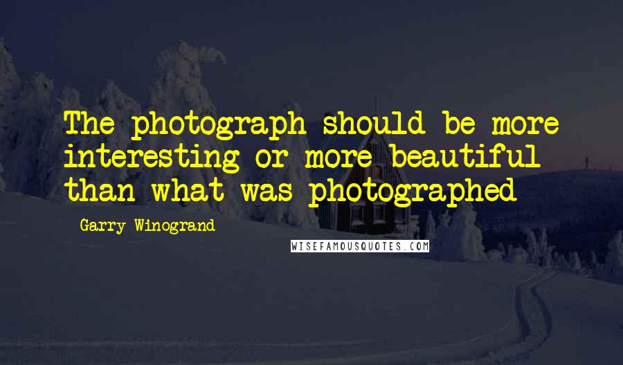 Garry Winogrand Quotes: The photograph should be more interesting or more beautiful than what was photographed