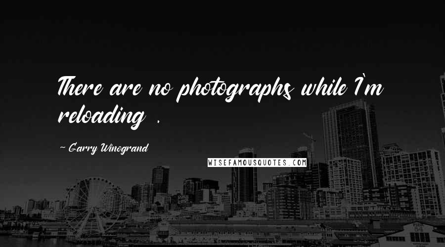 Garry Winogrand Quotes: There are no photographs while I'm reloading .