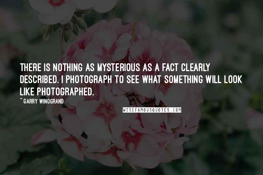 Garry Winogrand Quotes: There is nothing as mysterious as a fact clearly described. I photograph to see what something will look like photographed.