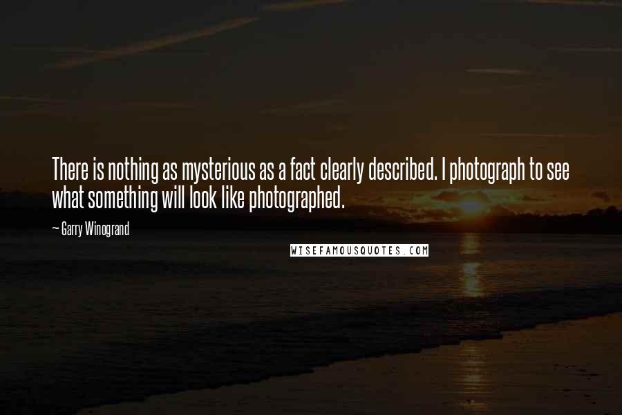 Garry Winogrand Quotes: There is nothing as mysterious as a fact clearly described. I photograph to see what something will look like photographed.