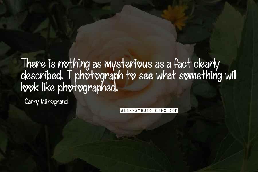 Garry Winogrand Quotes: There is nothing as mysterious as a fact clearly described. I photograph to see what something will look like photographed.