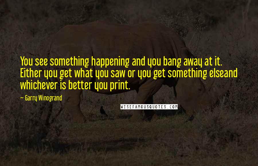 Garry Winogrand Quotes: You see something happening and you bang away at it. Either you get what you saw or you get something elseand whichever is better you print.