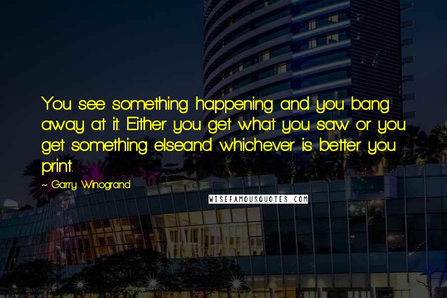 Garry Winogrand Quotes: You see something happening and you bang away at it. Either you get what you saw or you get something elseand whichever is better you print.