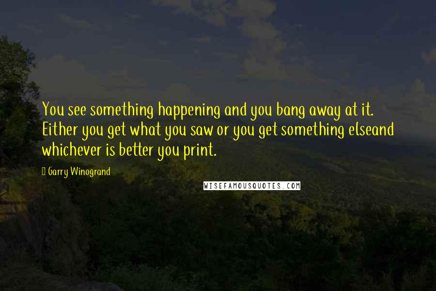 Garry Winogrand Quotes: You see something happening and you bang away at it. Either you get what you saw or you get something elseand whichever is better you print.