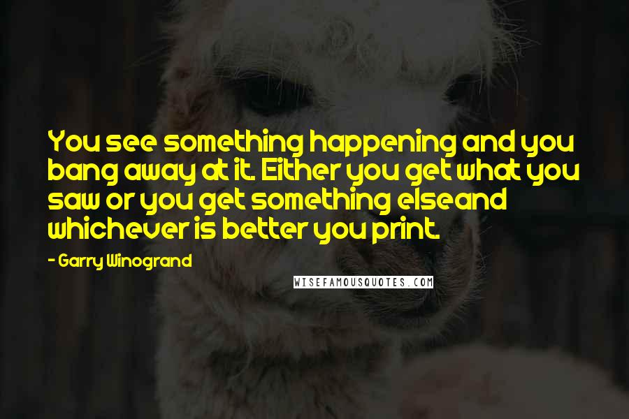 Garry Winogrand Quotes: You see something happening and you bang away at it. Either you get what you saw or you get something elseand whichever is better you print.