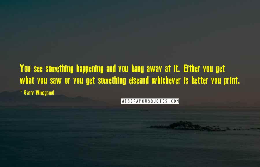 Garry Winogrand Quotes: You see something happening and you bang away at it. Either you get what you saw or you get something elseand whichever is better you print.