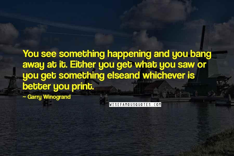 Garry Winogrand Quotes: You see something happening and you bang away at it. Either you get what you saw or you get something elseand whichever is better you print.