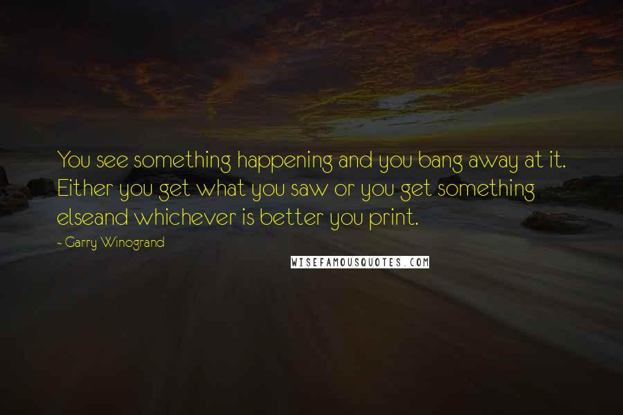 Garry Winogrand Quotes: You see something happening and you bang away at it. Either you get what you saw or you get something elseand whichever is better you print.