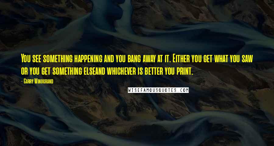 Garry Winogrand Quotes: You see something happening and you bang away at it. Either you get what you saw or you get something elseand whichever is better you print.
