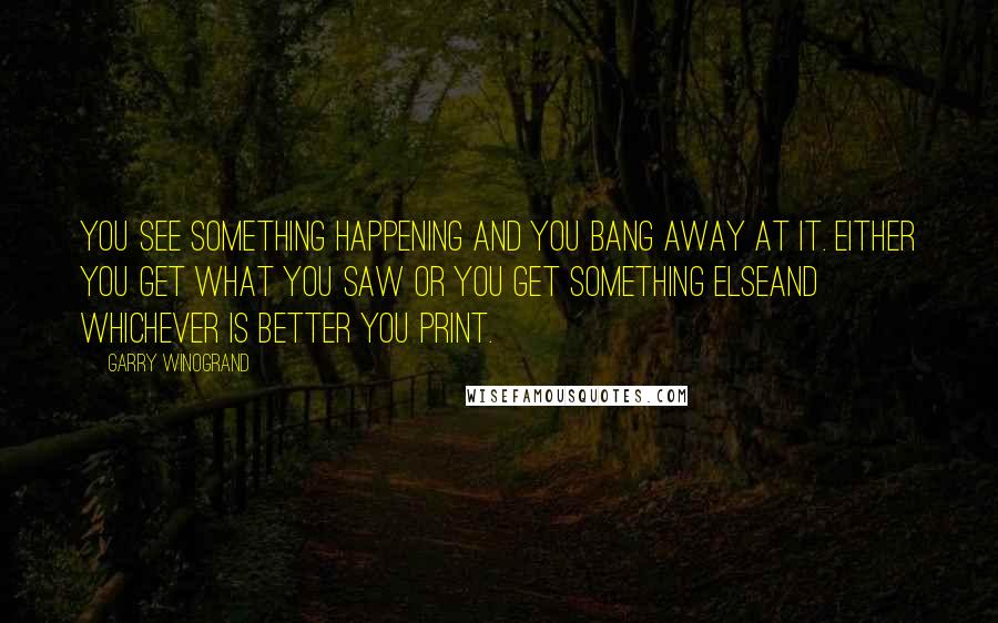 Garry Winogrand Quotes: You see something happening and you bang away at it. Either you get what you saw or you get something elseand whichever is better you print.