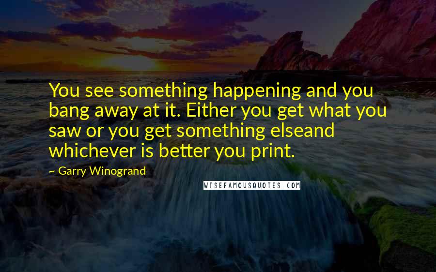 Garry Winogrand Quotes: You see something happening and you bang away at it. Either you get what you saw or you get something elseand whichever is better you print.