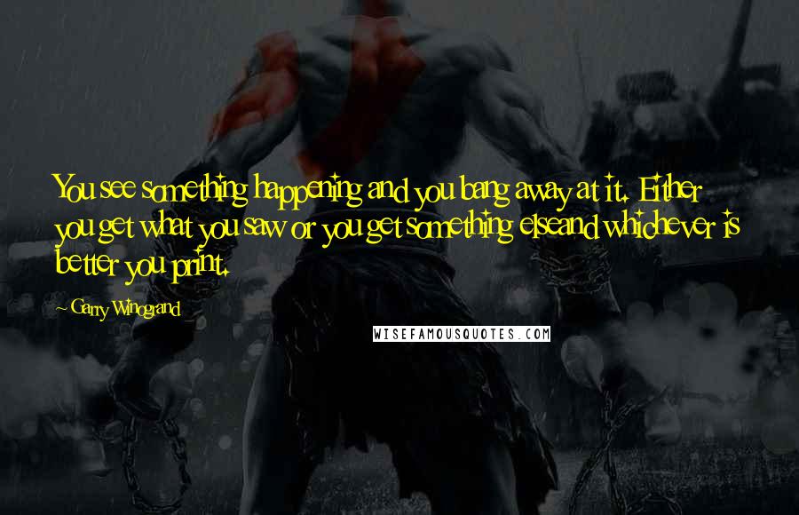 Garry Winogrand Quotes: You see something happening and you bang away at it. Either you get what you saw or you get something elseand whichever is better you print.