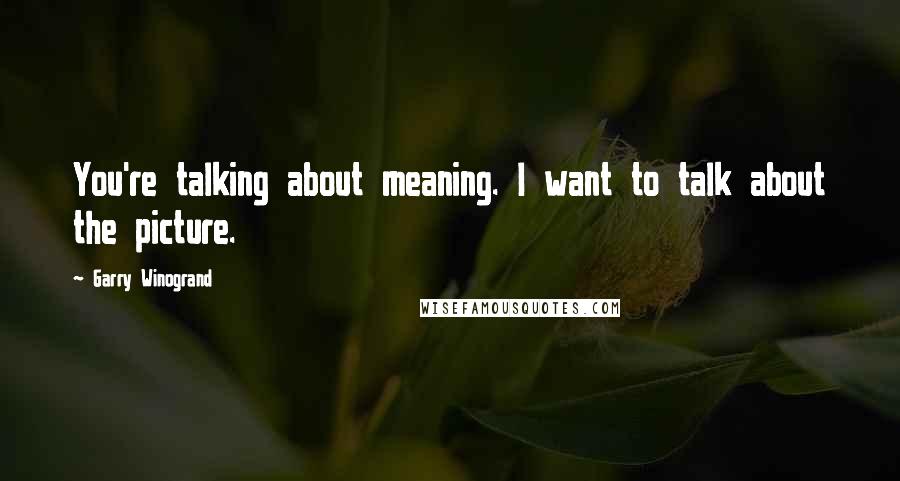 Garry Winogrand Quotes: You're talking about meaning. I want to talk about the picture.