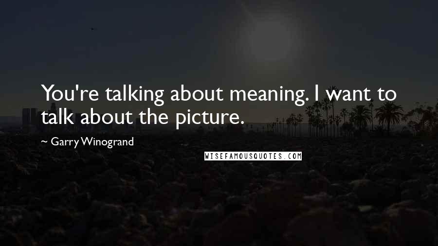 Garry Winogrand Quotes: You're talking about meaning. I want to talk about the picture.