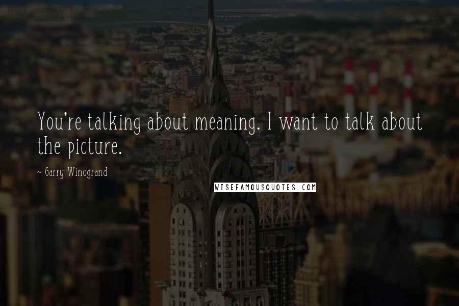 Garry Winogrand Quotes: You're talking about meaning. I want to talk about the picture.