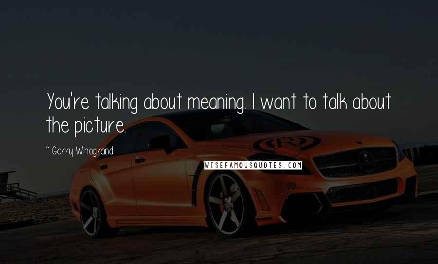 Garry Winogrand Quotes: You're talking about meaning. I want to talk about the picture.