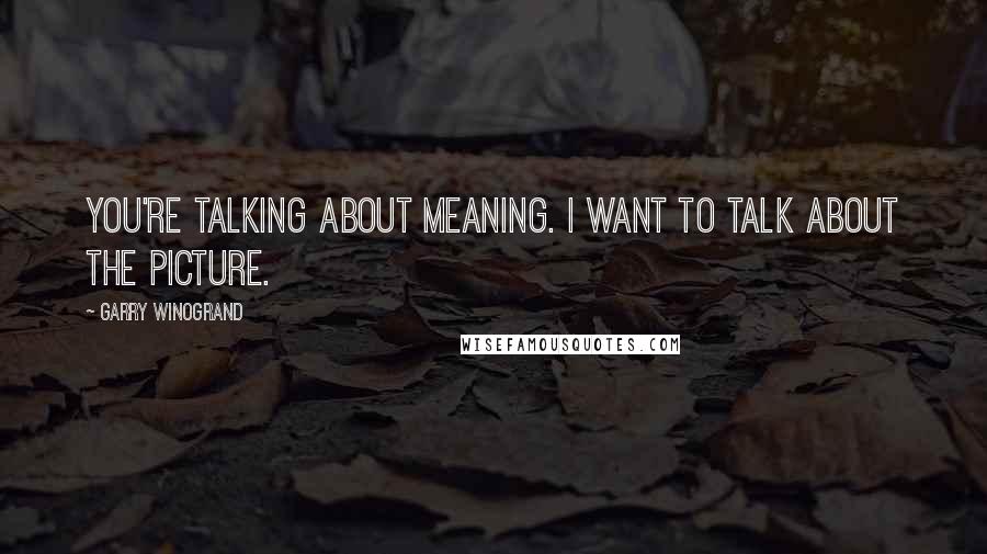 Garry Winogrand Quotes: You're talking about meaning. I want to talk about the picture.