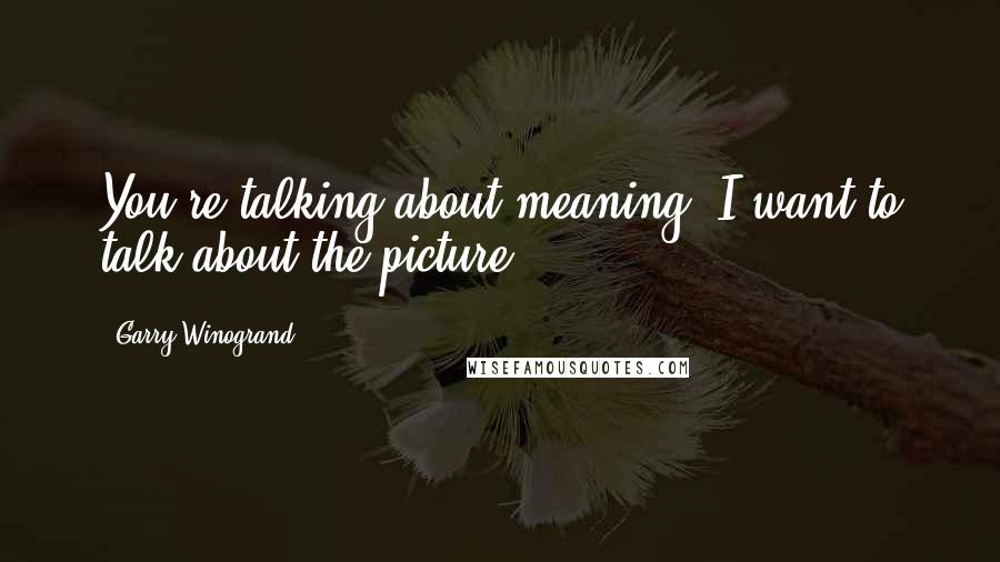 Garry Winogrand Quotes: You're talking about meaning. I want to talk about the picture.