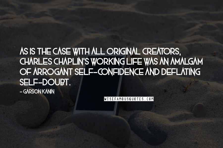 Garson Kanin Quotes: As is the case with all original creators, Charles Chaplin's working life was an amalgam of arrogant self-confidence and deflating self-doubt.