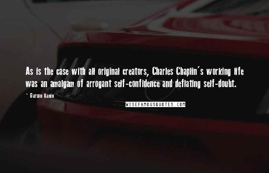 Garson Kanin Quotes: As is the case with all original creators, Charles Chaplin's working life was an amalgam of arrogant self-confidence and deflating self-doubt.