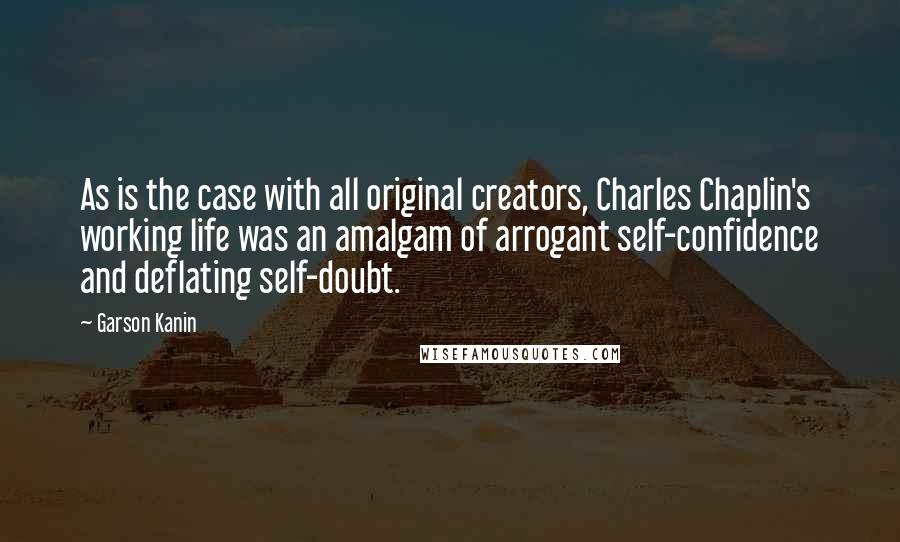 Garson Kanin Quotes: As is the case with all original creators, Charles Chaplin's working life was an amalgam of arrogant self-confidence and deflating self-doubt.