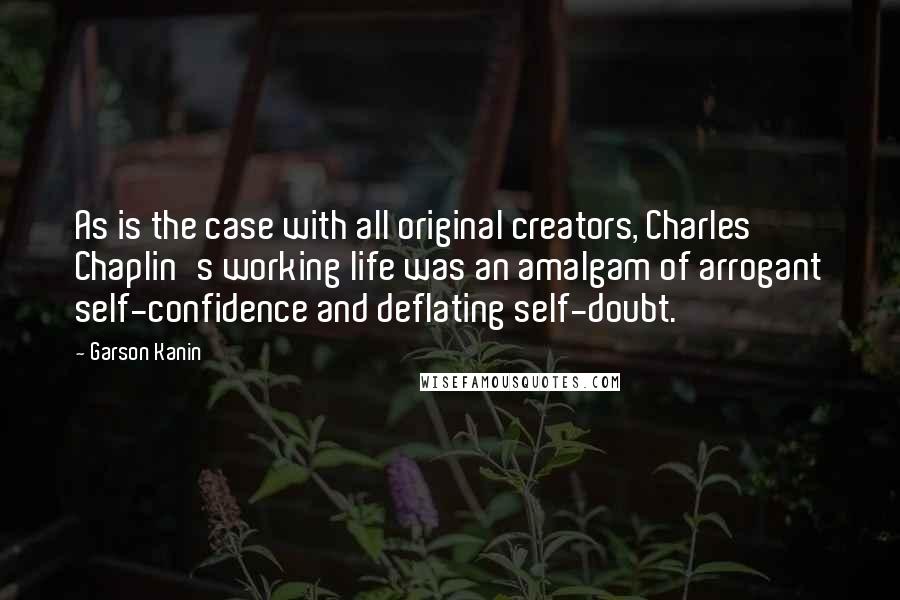 Garson Kanin Quotes: As is the case with all original creators, Charles Chaplin's working life was an amalgam of arrogant self-confidence and deflating self-doubt.