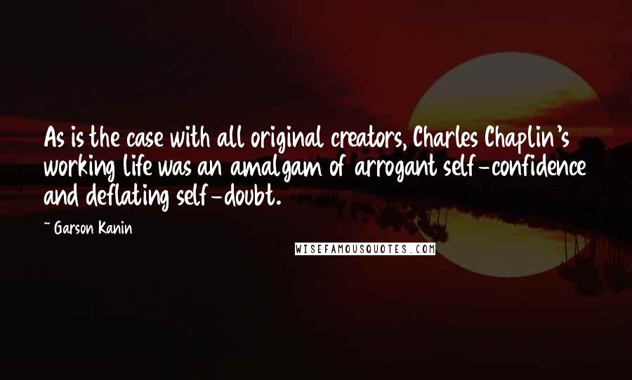 Garson Kanin Quotes: As is the case with all original creators, Charles Chaplin's working life was an amalgam of arrogant self-confidence and deflating self-doubt.