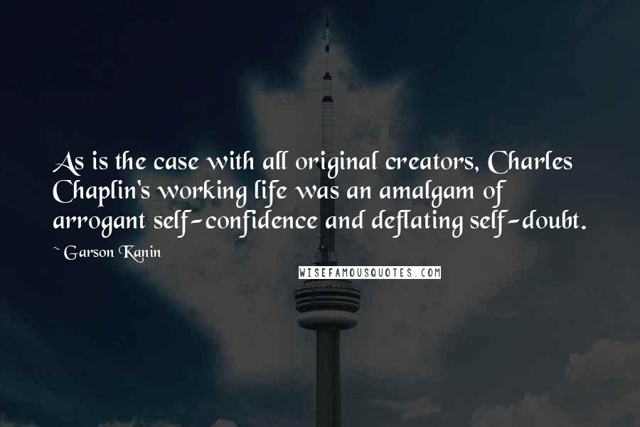 Garson Kanin Quotes: As is the case with all original creators, Charles Chaplin's working life was an amalgam of arrogant self-confidence and deflating self-doubt.