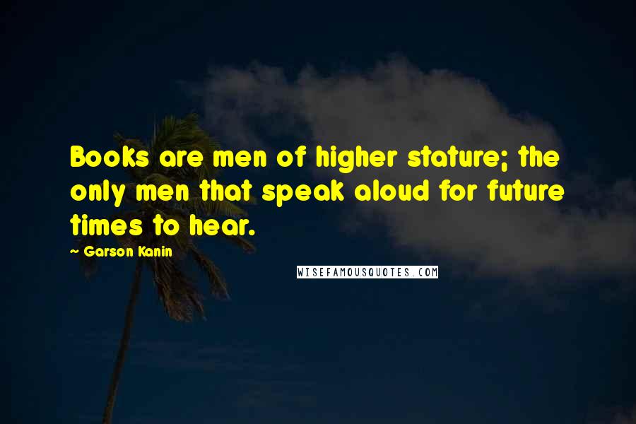 Garson Kanin Quotes: Books are men of higher stature; the only men that speak aloud for future times to hear.