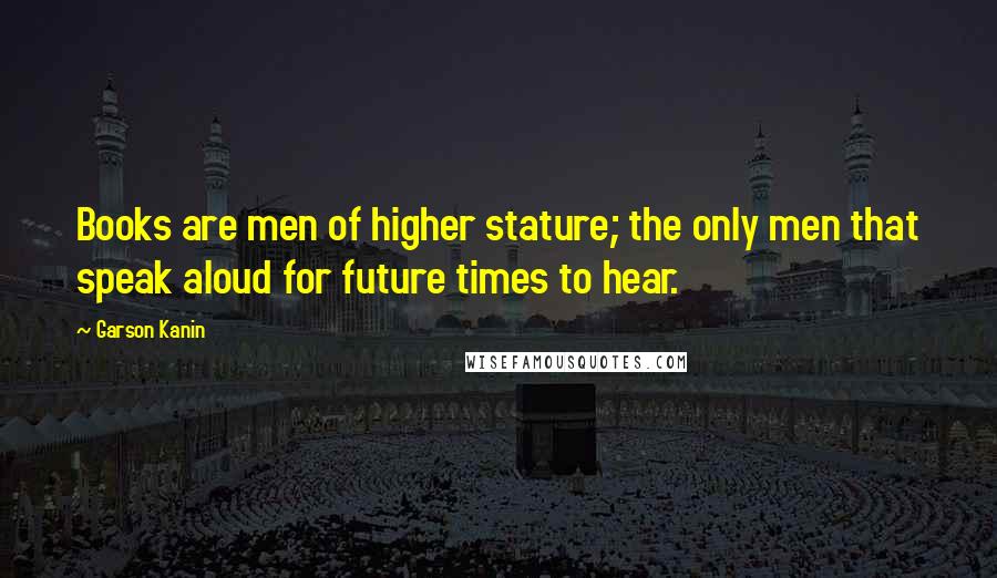 Garson Kanin Quotes: Books are men of higher stature; the only men that speak aloud for future times to hear.