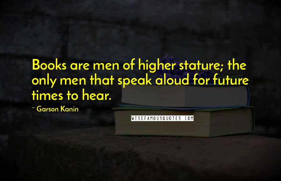 Garson Kanin Quotes: Books are men of higher stature; the only men that speak aloud for future times to hear.