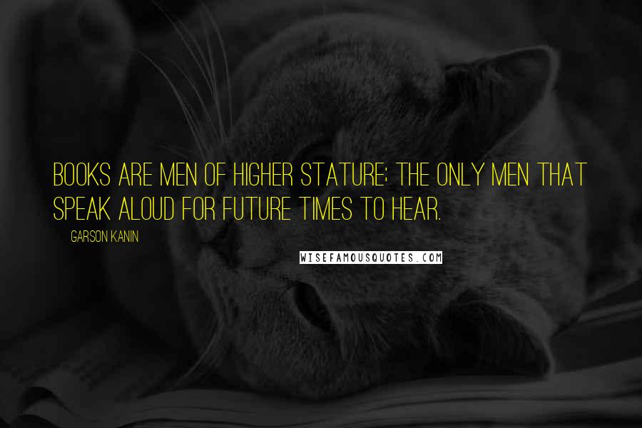 Garson Kanin Quotes: Books are men of higher stature; the only men that speak aloud for future times to hear.