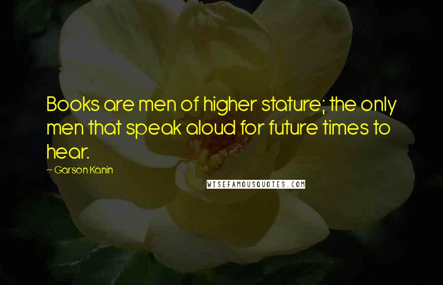 Garson Kanin Quotes: Books are men of higher stature; the only men that speak aloud for future times to hear.