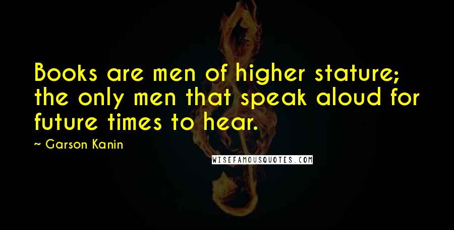 Garson Kanin Quotes: Books are men of higher stature; the only men that speak aloud for future times to hear.