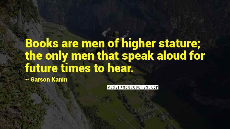 Garson Kanin Quotes: Books are men of higher stature; the only men that speak aloud for future times to hear.