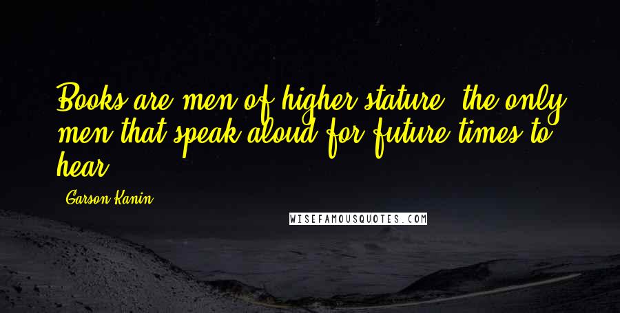 Garson Kanin Quotes: Books are men of higher stature; the only men that speak aloud for future times to hear.
