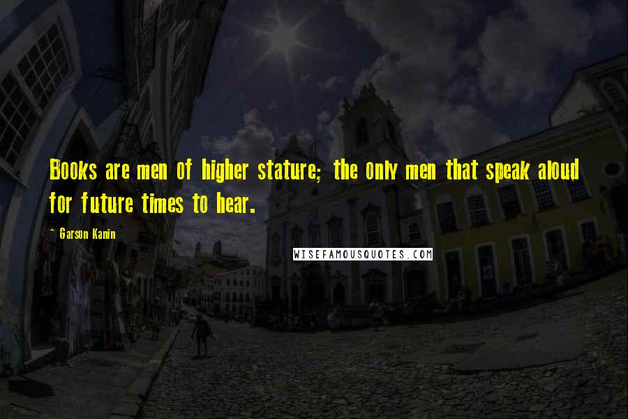 Garson Kanin Quotes: Books are men of higher stature; the only men that speak aloud for future times to hear.