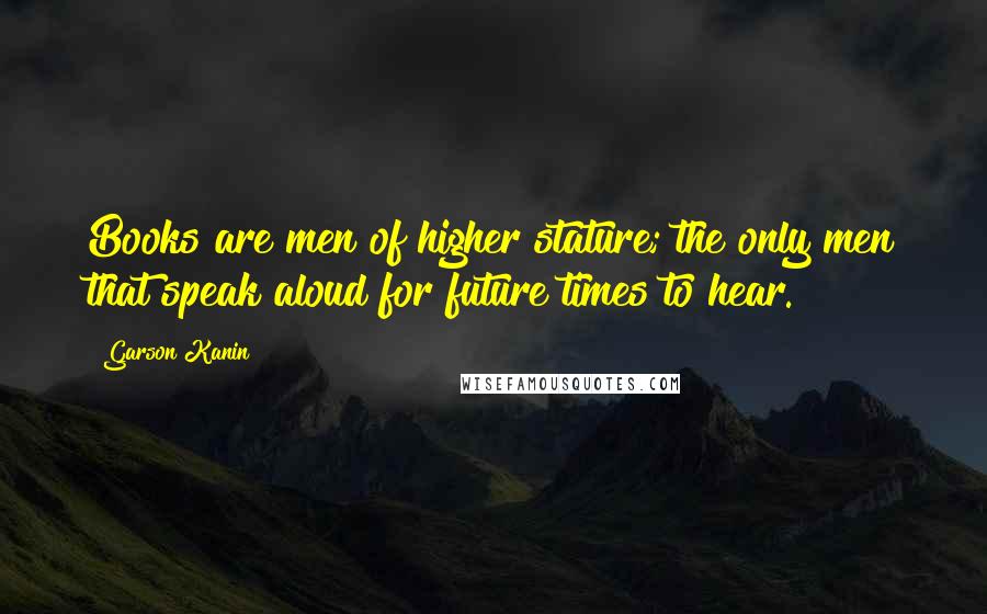 Garson Kanin Quotes: Books are men of higher stature; the only men that speak aloud for future times to hear.