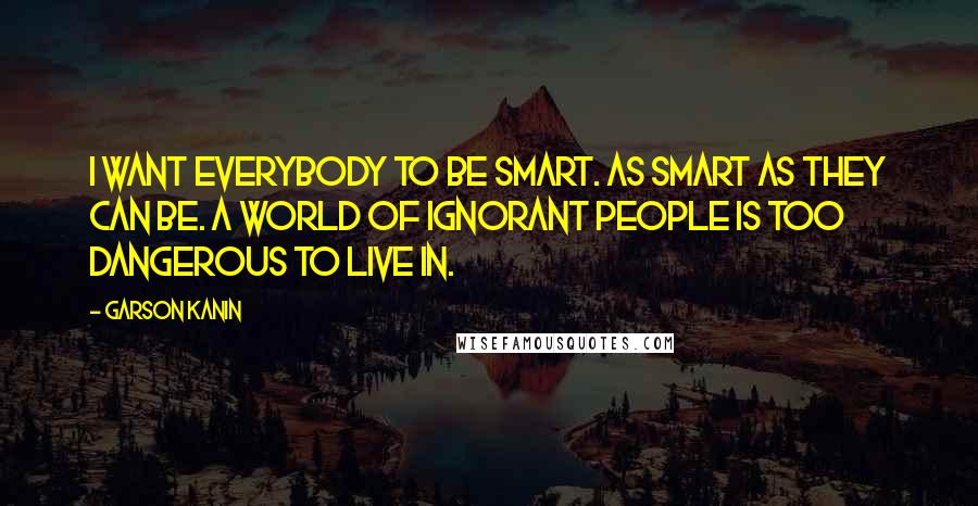 Garson Kanin Quotes: I want everybody to be smart. As smart as they can be. A world of ignorant people is too dangerous to live in.